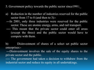5. Government policy towards the public sector since1991:_
a) Reduction in the number of industries reserved for the public
sector from 17 to 8 (and then to 3):-
---In 2001, only three industries were reserved for the public
sector. These are atomic energy, arms, and rail transport.
---- This meant that the private sector could enter all areas
(except the three) and the public sector would have to
compete with them.
b) Disinvestment of shares of a select set public sector
enterprises:-
---Disinvestment involves the sale of the equity shares to the
private sector and the public.
---- The government had taken a decision to withdraw from the
industrial sector and reduce its equity in all undertakings.
 