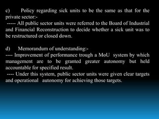 c) Policy regarding sick units to be the same as that for the
private sector:-
----- All public sector units were referred to the Board of Industrial
and Financial Reconstruction to decide whether a sick unit was to
be restructured or closed down.
d) Memorandum of understanding:-
---- Improvement of performance trough a MoU system by which
management are to be granted greater autonomy but held
accountable for specified result.
---- Under this system, public sector units were given clear targets
and operational autonomy for achieving those targets.
 