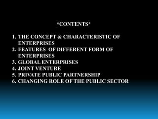 *CONTENTS*
1. THE CONCEPT & CHARACTERISTIC OF
ENTERPRISES
2. FEATURES OF DIFFERENT FORM OF
ENTERPRISES
3. GLOBAL ENTERPRISES
4. JOINT VENTURE
5. PRIVATE PUBLIC PARTNERSHIP
6. CHANGING ROLE OF THE PUBLIC SECTOR
 