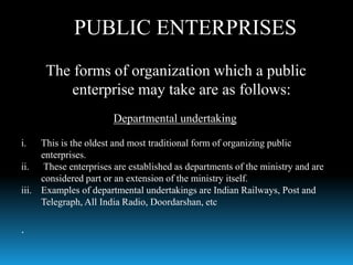 The forms of organization which a public
enterprise may take are as follows:
Departmental undertaking
i. This is the oldest and most traditional form of organizing public
enterprises.
ii. These enterprises are established as departments of the ministry and are
considered part or an extension of the ministry itself.
iii. Examples of departmental undertakings are Indian Railways, Post and
Telegraph, All India Radio, Doordarshan, etc
.
PUBLIC ENTERPRISES
 