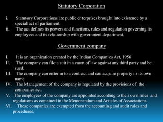 Statutory Corporation
i. Statutory Corporations are public enterprises brought into existence by a
special act of parliament.
ii. The act defines its powers and functions, rules and regulation governing its
employees and its relationship with government department.
Government company
I. It is an organization created by the Indian Companies Act, 1956
II. The company can file a suit in a court of law against any third party and be
sued.
III. The company can enter in to a contract and can acquire property in its own
name
IV. The Management of the company is regulated by the provisions of the
companies act.
V. The employees of the company are appointed according to their own rules and
regulations as contained in the Memorandum and Articles of Associations.
VI. These companies are exempted from the accounting and audit rules and
procedures.
 