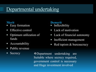 Departmental undertaking
Merit Demerit
 Easy formation
 Effective control
 Optimum utilization of
funds
 Accountability
 Public revenue
 Secrecy
 Inflexibility
 Lack of motivation
 Lack of financial autonomy
 Inefficient management
 Red tapism & bureaucracy
Department undertaking are
Suitable where secrecy required,
government control is necessary
and Huge investment involved
 
