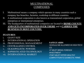 MULTINATIONAL
COMPANIES
I. Multinational means a company which operates in many countries such a
company has branches, factories, workshop in different countries.
II. A multinational corporation is also known as transnational corporation, global
enterprises or international enterprises.
III. The headquarters of multinational companies are located in HOME COUNTY
AND GETS INCORPORATED OVER THERE and it CARRIES THE
BUSINESS IN HOST COUNTRY.
FEATURES
i. GIANT SIZE
ii. INTERNATIONAL OPERATION
iii. PROFESSIONAL MANAGEMENT
iv. CENTRALIZED CONTROL
v. OLIGOPOLISTIC POWERS
vi. SOPHISTICATED TECHNOLOGY
vii. INTERNATIONAL MARKET
SAFEGUARDS
•SHOULD BE ALLOWED IN HIGHTECH
CO.
•IT MUST BRING FOREIGN
INVESTMENT
•THEY MUST OFFER HEALTHY
COMPETITIONTO DOMESTIC FIRMS
 