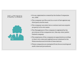 FEATURES
It is an organisation created by the Indian Companies
Act, 1956.
The company can file a suit in a court of law against any
third party and be sued.
The company can enter into a contract and can acquire
propertyin its own name.
The Managementof the company is regulatedby the
provisions of the companies Act, like any other public
limited company.
The employees of the company are appointed according
to their own rules and regulations as contained in the
Memorandum and Articles of Associations.
These companies are exempted from the accounting and
audit rules and procedures.
 