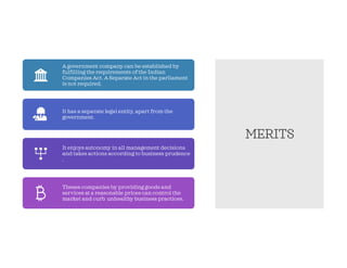 MERITS
A government company can be established by
fulfilling the requirements of the Indian
Companies Act. A Separate Act in the parliament
is not required.
It has a separate legal entity, apart from the
government.
It enjoys autonomy in all management decisions
and takes actions according to business prudence
.
Theses companies by providing goods and
services at a reasonable prices can control the
market and curb unhealthy business practices.
 