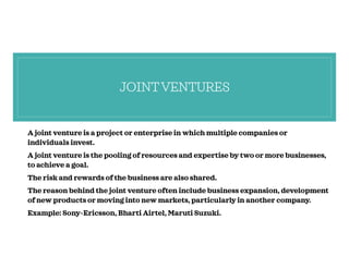 JOINTVENTURES
A joint venture is a project or enterprise in which multiple companies or
individuals invest.
A joint venture is the pooling of resources and expertise by two or more businesses,
to achieve a goal.
The risk and rewards of the business are also shared.
The reason behind the joint venture often include business expansion, development
of new products or moving into new markets, particularly in another company.
Example: Sony-Ericsson, Bharti Airtel, Maruti Suzuki.
 