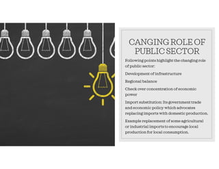 CANGINGROLEOF
PUBLICSECTOR
Following points highlight the changing role
of public sector:
Development of infrastructure
Regional balance
Check over concentration of economic
power
Import substitution: Its government trade
and economic policy which advocates
replacing imports with domestic production.
Example replacement of some agricultural
or industrial imports to encourage local
production for local consumption.
 