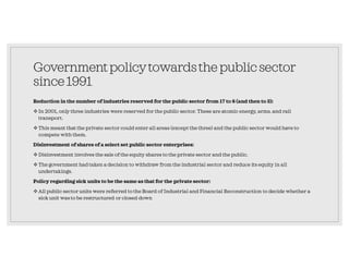 Governmentpolicytowardsthepublicsector
since1991
Reduction in the number of industries reserved for the public sector from 17 to 8 (and then to 3):
In 2001, only three industries were reserved for the public sector. These are atomic energy, arms, and rail
transport.
This meant that the private sector could enter all areas (except the three) and the public sector would have to
compete with them.
Disinvestment of shares of a select set public sector enterprises:
Disinvestment involves the sale of the equity shares to the private sector and the public.
The government had taken a decision to withdraw from the industrial sector and reduce its equity in all
undertakings.
Policy regarding sick units to be the same as that for the private sector:
All public sector units were referred to the Board of Industrial and Financial Reconstruction to decide whether a
sick unit was to be restructured or closed down
 