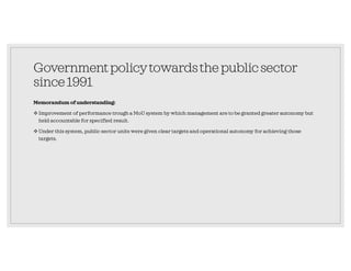 Governmentpolicytowardsthepublicsector
since1991
Memorandum of understanding:
Improvement of performance trough a MoU system by which management are to be granted greater autonomy but
held accountable for specified result.
Under this system, public sector units were given clear targets and operational autonomy for achieving those
targets.
 
