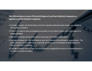 The following are some of the privileges of a private limited company as
against a public limited company:
A private company can be formed by only two members whereas seven people are needed to
form a public company.
There is no need to issue a prospectus as public is not invited to subscribe to the shares of a
private company.
Allotment of shares can be done without receiving he minimum subscription.
A private company can start business as soon as it receives the certificate of incorporation. The
public company on the other hand, must wait for the receipt of certificate of commencement
before it can start a business.
A private company need to have only two directors as against the minimum of three directors in
the case of a public company.
 