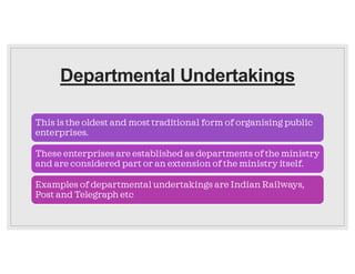 Departmental Undertakings
This is the oldest and most traditional form of organising public
enterprises.
These enterprises are established as departments of the ministry
and are considered part or an extension of the ministry itself.
Examples of departmental undertakings are Indian Railways,
Post and Telegraph etc
 