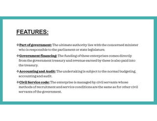 FEATURES:
Part of government: The ultimate authority lies with the concerned minister
who is responsible to the parliament or state legislature.
Government financing: The funding of these enterprises comes directly
from the government treasury and revenue earned by these is also paid into
the treasury.
Accounting and Audit: The undertaking is subject to the normal budgeting,
accounting and audit.
Civil Service code: The enterprise is managed by civil servants whose
methods of recruitment and service conditions are the same as for other civil
servants of the government.
 