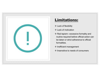 Limitations:
 Lack of flexibility
 Lack of motivation
 Red tapism– excessive formality and
routine required before official action can
be taken or strict adherence to official
formalities.
 Inefficient management
 Insensitive to needs of consumers
 