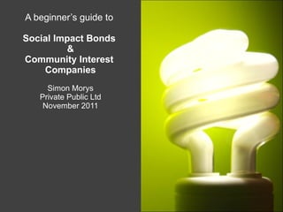 A beginner’s guide to  Social Impact Bonds  & Community Interest  Companies Simon Morys Private Public Ltd November 2011 