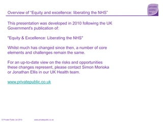 Overview of “Equity and excellence: liberating the NHS” This presentation was developed in 2010 following the UK Government's publication of:  "Equity & Excellence: Liberating the NHS" Whilst much has changed since then, a number of core elements and challenges remain the same.   For an up-to-date view on the risks and opportunities these changes represent, please contact Simon Morioka or Jonathan Ellis in our UK Health team. www.privatepublic.co.uk 