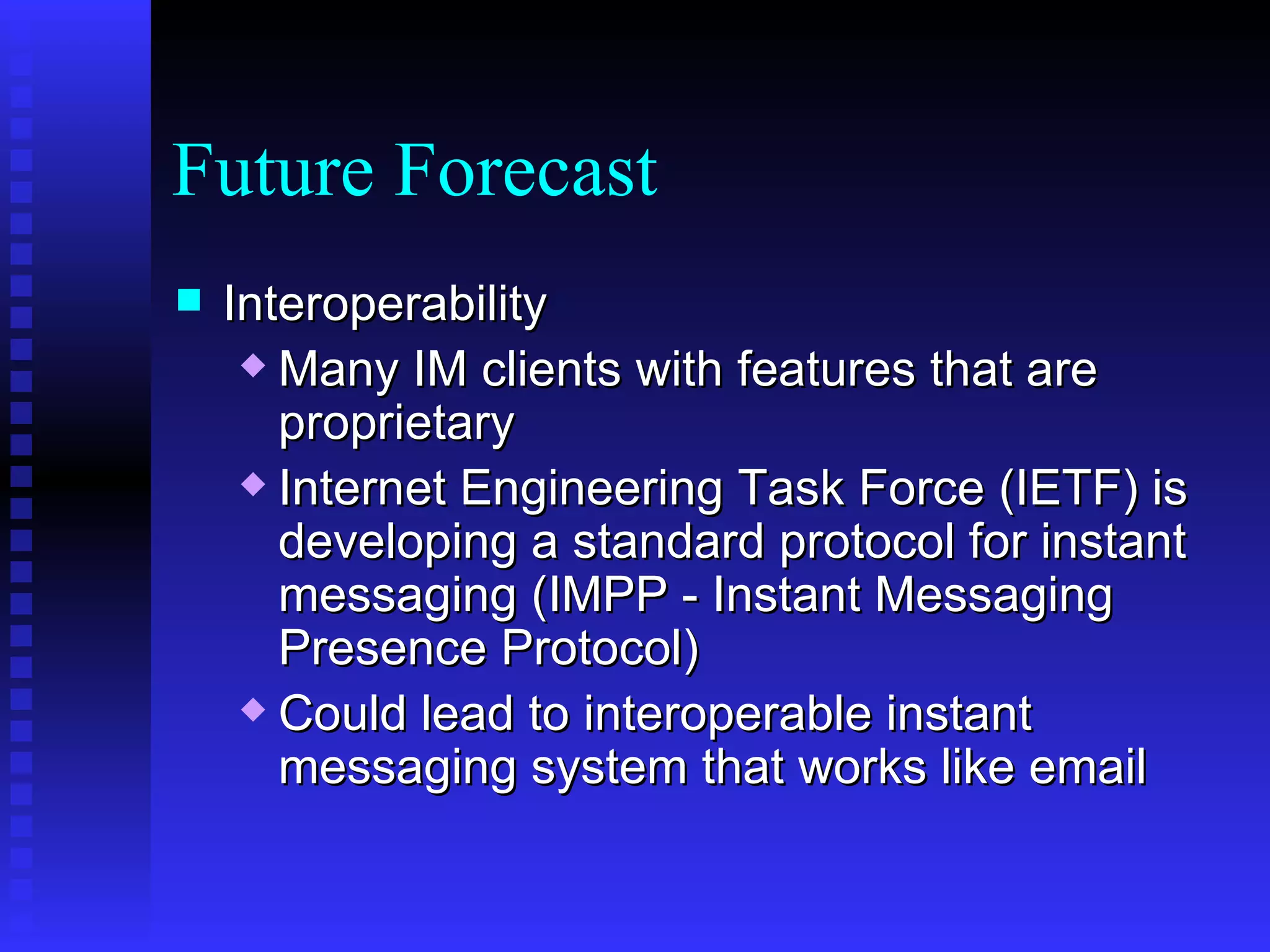 Future Forecast Interoperability Many IM clients with features that are proprietary Internet Engineering Task Force (IETF) is developing a standard protocol for instant messaging (IMPP - Instant Messaging Presence Protocol) Could lead to interoperable instant messaging system that works like email 