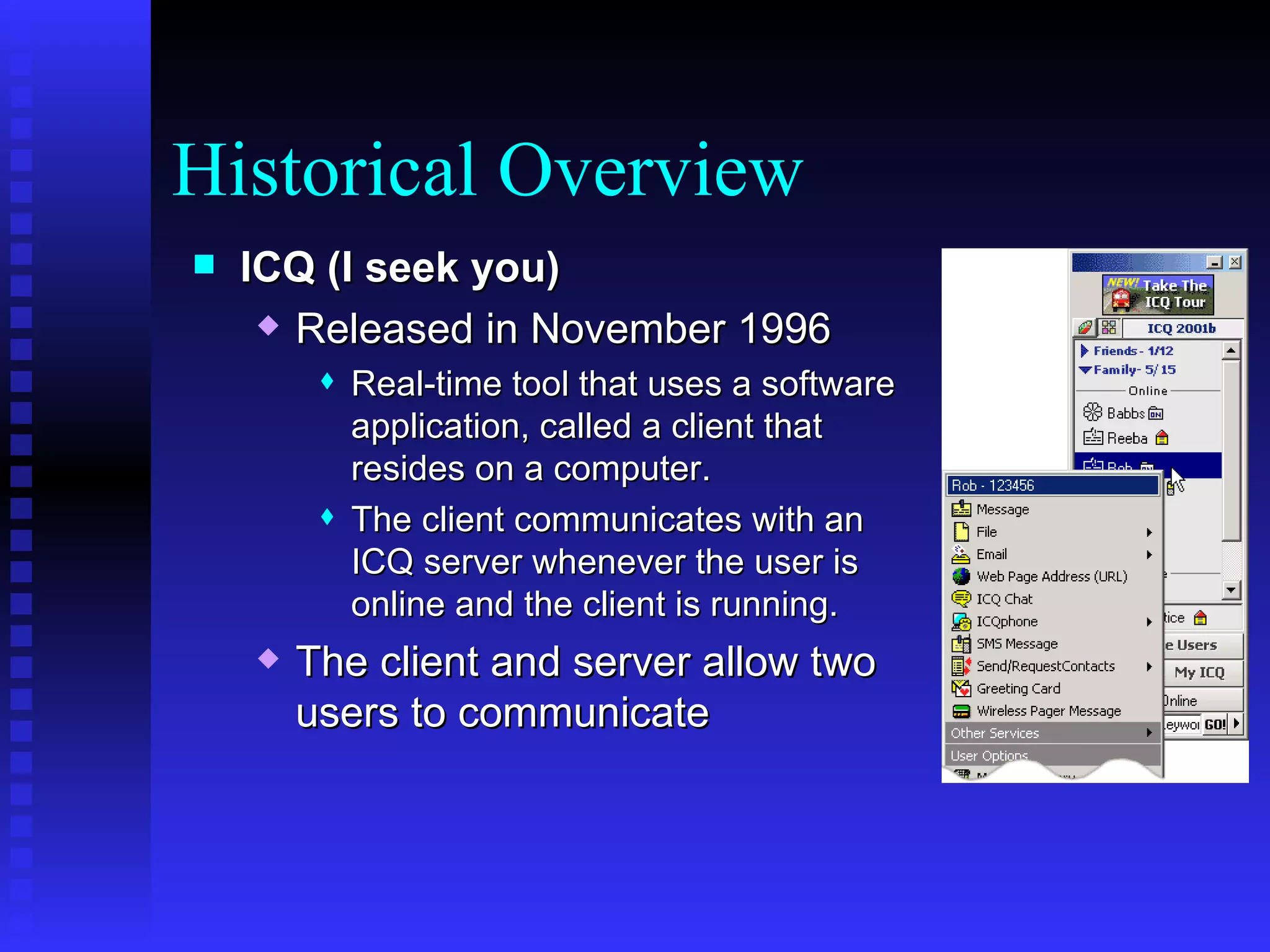 Historical Overview ICQ (I seek you) Released in November 1996 Real-time tool that uses a software application, called a client that resides on a computer.  The client communicates with an ICQ server whenever the user is online and the client is running.  The client and server allow two users to communicate 