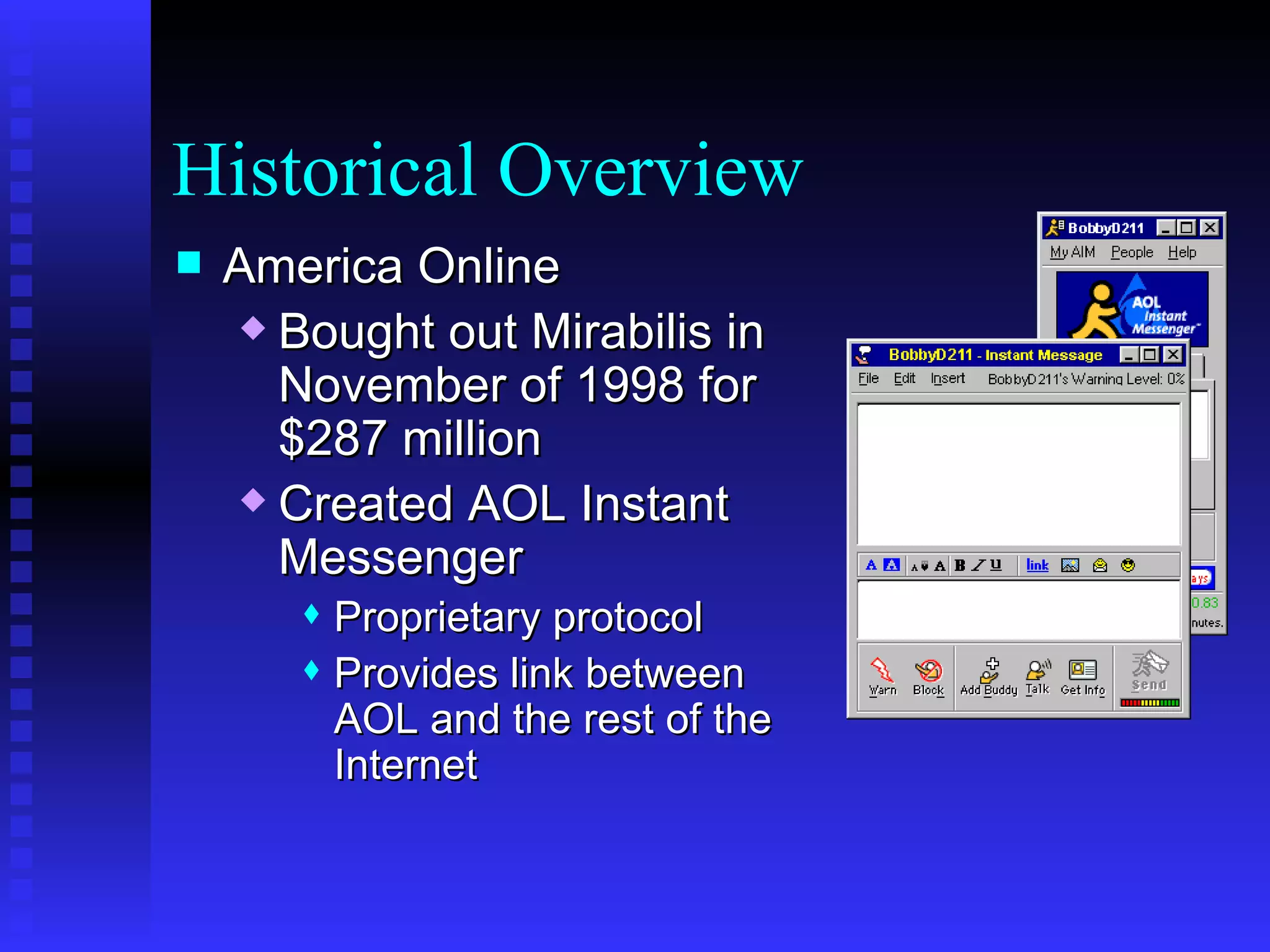 Historical Overview America Online Bought out Mirabilis in November of 1998 for $287 million Created A OL Instant Messenger  Proprietar y protocol Provides link between AOL and the rest of the Internet 