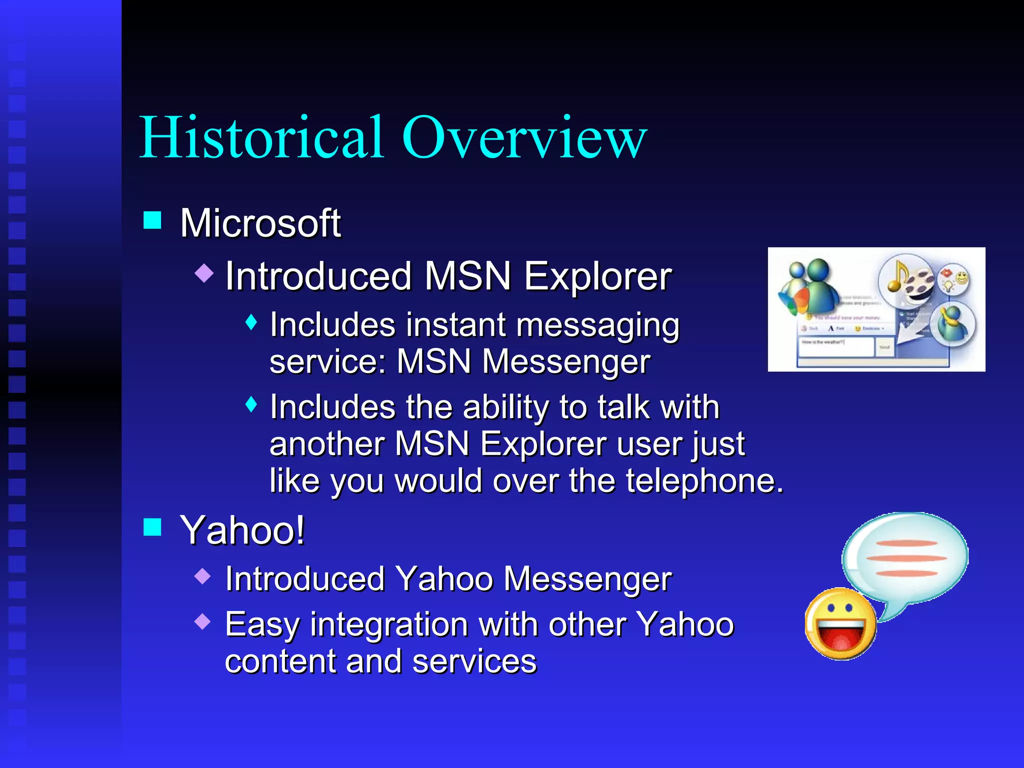 Historical Overview Microsoft Introduced MSN Explorer  Includes instant messaging service: MSN Messenger Includes the ability to talk with another MSN Explorer user just like you would over the telephone.  Yahoo! Introduced Yahoo Messenger Easy integration with other Yahoo content and services 