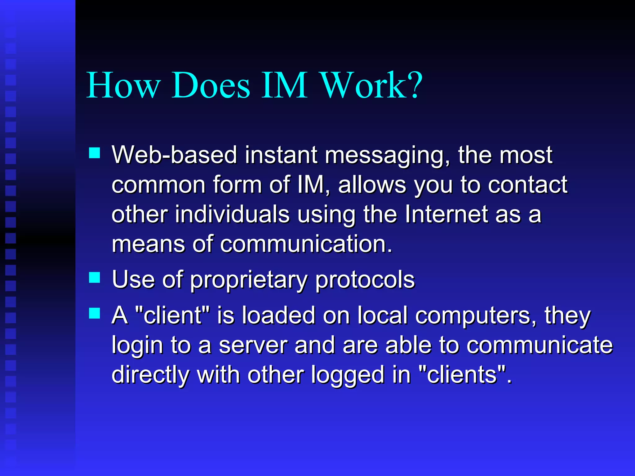 How Does IM Work? Web-based instant messaging, the most common form of IM, allows you to contact other individuals using the Internet as a means of communication.  Use of proprietary protocols A "client" is loaded on local computers, they login to a server and are able to communicate directly with other logged in "clients".  