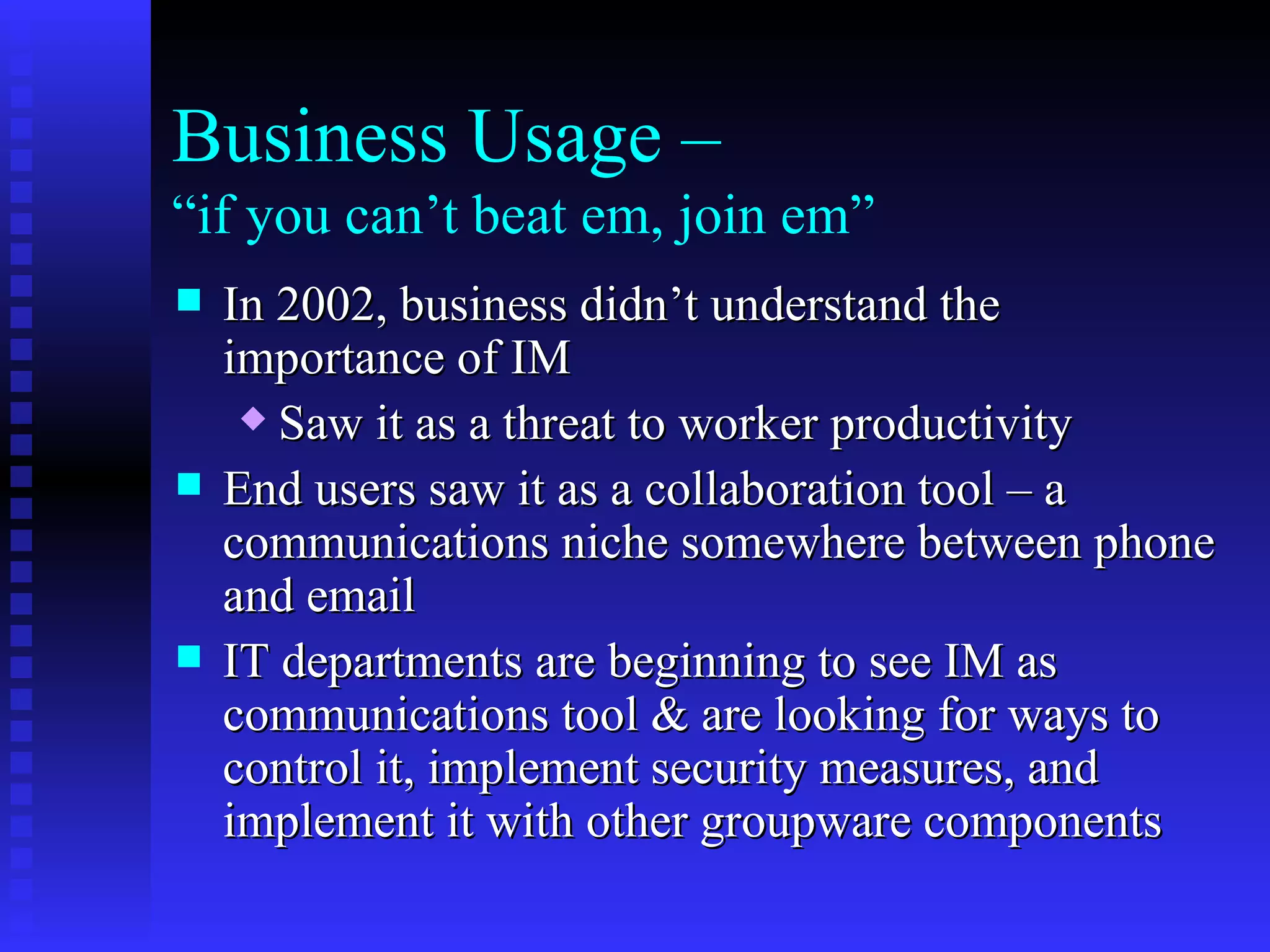 Business Usage –  “if you can’t beat em, join em” In 2002, business didn’t understand the importance of IM Saw it as a threat to worker productivity End users saw it as a collaboration tool – a communications niche somewhere between phone and email IT departments are beginning to see IM as communications tool & are looking for ways to control it, implement security measures, and implement it with other groupware components 