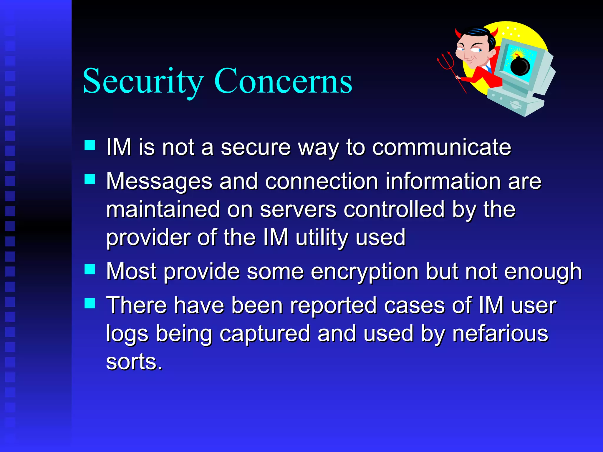 Security Concerns IM is not a secure way to communicate Messages and connection information are maintained on servers controlled by the provider of the IM utility used Most provide some encryption but not enough There have been reported cases of IM user logs being captured and used by nefarious sorts.  
