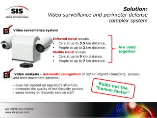 Solution:
                       Video surveillance and perimeter defense
                                                complex system
Video surveillance system

                          Infrared band reveals
                           Cars at up to 5.5 km distance,
                           People at up to 2 km distance.      Are used
                          Visible band reveals                  together
                           Cars at up to 9 km distance,
                           People at up to 7 km distance.



 Video analysis – automatic recognition of certain objects (transport, people)
and their movement patterns.

• does not depend on operator’s attention,
• increases the quality of the Security service,
• saves money on Security service staff.




                                                                                 11
 