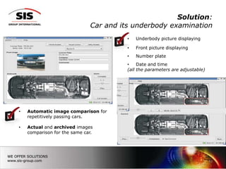 Solution:
                              Car and its underbody examination
                                        •   Underbody picture displaying

                                        •   Front picture displaying
                                        •   Number plate
                                        •    Date and time
                                        (all the parameters are adjustable)




•   Automatic image comparison for
    repetitively passing cars.

•   Actual and archived images
    comparison for the same car.




                                                                              13
 