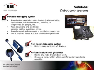 Solution:
                                                             Debugging systems

Portable debugging system

•   Reveals concealed electronic devices (radio and video
    transmitters, Infrared radiators) indoors, in
    telephones, on people, etc.
•   Tests telephone and electricity
    sockets, cables, suspicious wires.
•   Reveals sound leakage spots – ventilation, pipes, etc.
•   Fins a place to locate acoustic disturbance generator.




                          Non-linear debugging system
                          •  Detects even switched off devices.


                          Acoustic disturbance generator
                          •  Blocks any radio transmitters work.
                          •  Creates a zone, within which no information transfer is
                             possible.



                                                                                       15
 