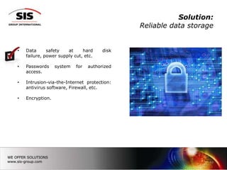Solution:
                                              Reliable data storage


•   Data      safety   at     hard     disk
    failure, power supply cut, etc.

•   Passwords     system   for   authorized
    access.

•   Intrusion-via-the-Internet protection:
    antivirus software, Firewall, etc.

•   Encryption.




                                                                 19
 