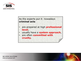 As the experts put it: nowadays
criminal acts

• are prepared at high professional
  level,
• usually have a system approach,
• are often committed with
  cruelty.




                                      3
 