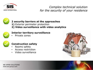 Complex technical solution
                       for the security of your residence


2 security barriers at the approaches
1) Exterior perimeter protection
2) Video surveillance with video analytics

Interior territory surveillance
• Private zones


Construction safety
• Rooms safety
• Access restriction
• Video surveillance




                                                        7
 