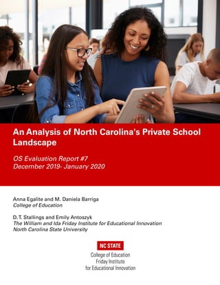 An Analysis of North Carolina's Private School
Landscape
OS Evaluation Report #7
December 2019- January 2020
Anna Egalite and M. Daniela Barriga
College of Education
D.T. Stallings and Emily Antoszyk
The William and Ida Friday Institute for Educational Innovation
North Carolina State University
 