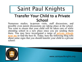 Numerous studies, in-person visits, staff discussions, and
possibly even parent discussions are taking place at the school.
You want to ensure that your child will be taken care of while
attending school in a new place since you are sending them
there. You may have investigated a range of private schools
near me to find the best fit. Today, here the following blog tells
about some signs that you should transfer your child to a private
school:
www.saintpaulknights.org
Transfer Your Child to a Private
School
 