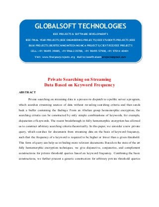 GLOBALSOFT TECHNOLOGIES 
IEEE PROJECTS & SOFTWARE DEVELOPMENTS 
IEEE PROJECTS & SOFTWARE DEVELOPMENTS 
IEEE FINAL YEAR PROJECTS|IEEE ENGINEERING PROJECTS|IEEE STUDENTS PROJECTS|IEEE 
BULK PROJECTS|BE/BTECH/ME/MTECH/MS/MCA PROJECTS|CSE/IT/ECE/EEE PROJECTS 
IEEE FINAL YEAR PROJECTS|IEEE ENGINEERING PROJECTS|IEEE STUDENTS PROJECTS|IEEE 
BULK PROJECTS|BE/BTECH/ME/MTECH/MS/MCA PROJECTS|CSE/IT/ECE/EEE PROJECTS 
CELL: +91 98495 39085, +91 99662 35788, +91 98495 57908, +91 97014 40401 
CELL: +91 98495 39085, +91 99662 35788, +91 98495 57908, +91 97014 40401 
Visit: www.finalyearprojects.org Mail to:ieeefinalsemprojects@gmail.com 
Visit: www.finalyearprojects.org Mail to:ieeefinalsemprojects@gmail.com 
Private Searching on Streaming 
Data Based on Keyword Frequency 
ABSTRACT 
Private searching on streaming data is a process to dispatch to a public server a program, 
which searches streaming sources of data without revealing searching criteria and then sends 
back a buffer containing the findings. From an Abelian group homomorphic encryption, the 
searching criteria can be constructed by only simple combinations of keywords, for example, 
disjunction of keywords. The recent breakthrough in fully homomorphic encryption has allowed 
us to construct arbitrary searching criteria theoretically. In this paper, we consider a new private 
query, which searches for documents from streaming data on the basis of keyword frequency, 
such that the frequency of a keyword is required to be higher or lower than a given threshold. 
This form of query can help us in finding more relevant documents. Based on the state of the art 
fully homomorphic encryption techniques, we give disjunctive, conjunctive, and complement 
constructions for private threshold queries based on keyword frequency. Combining the basic 
constructions, we further present a generic construction for arbitrary private threshold queries 
 
