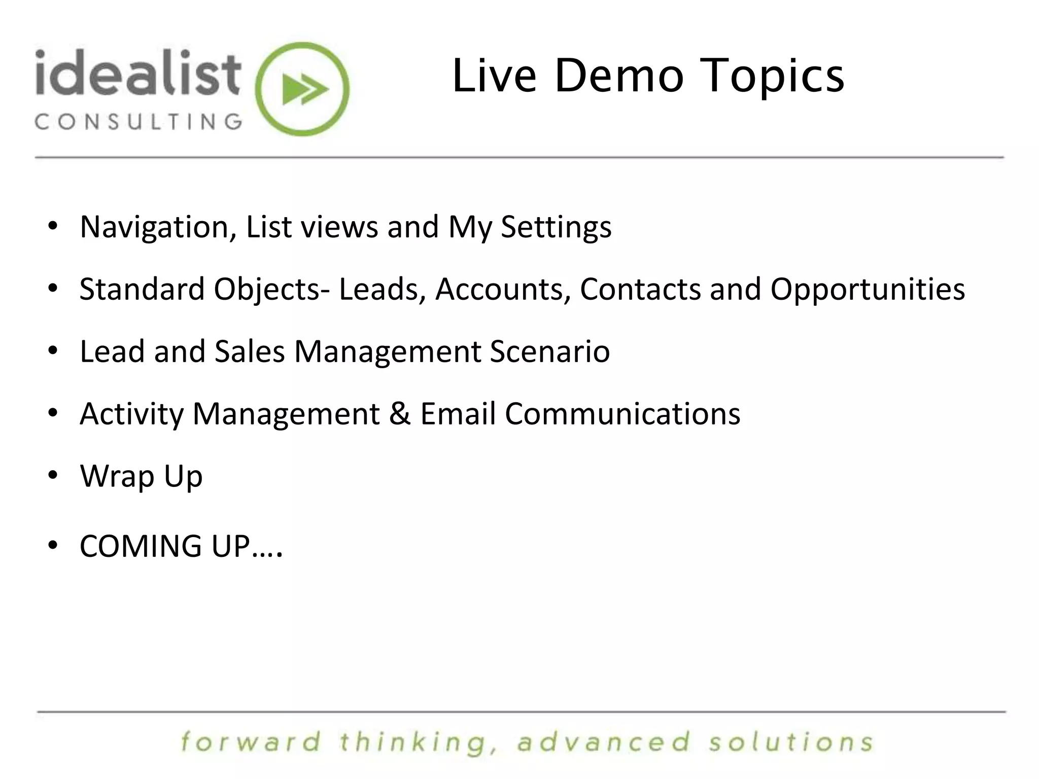 Live Demo Topics 
• Navigation, List views and My Settings 
• Standard Objects- Leads, Accounts, Contacts and Opportunities 
• Lead and Sales Management Scenario 
• Activity Management & Email Communications 
• Wrap Up 
• COMING UP…. 
 