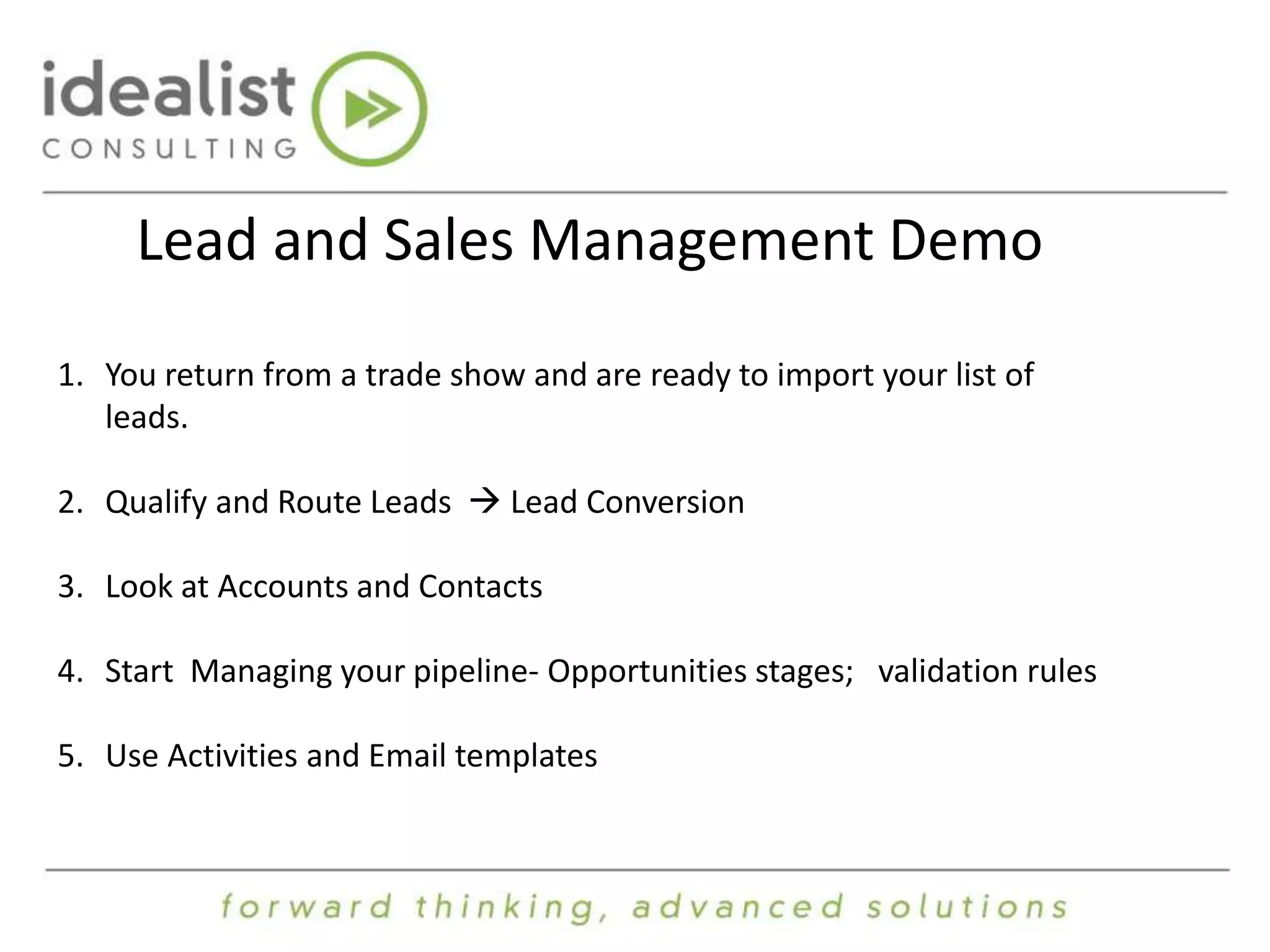 Lead and Sales Management Demo 
1. You return from a trade show and are ready to import your list of 
leads. 
2. Qualify and Route Leads  Lead Conversion 
3. Look at Accounts and Contacts 
4. Start Managing your pipeline- Opportunities stages; validation rules 
5. Use Activities and Email templates 
 