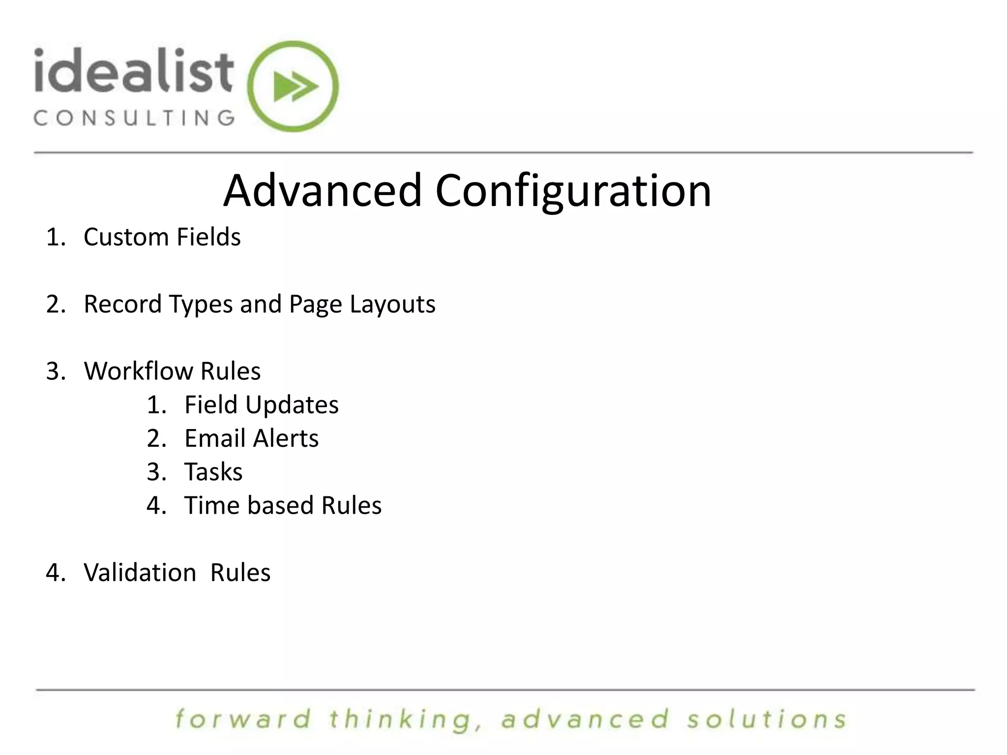 Advanced Configuration 
1. Custom Fields 
2. Record Types and Page Layouts 
3. Workflow Rules 
1. Field Updates 
2. Email Alerts 
3. Tasks 
4. Time based Rules 
4. Validation Rules 
 