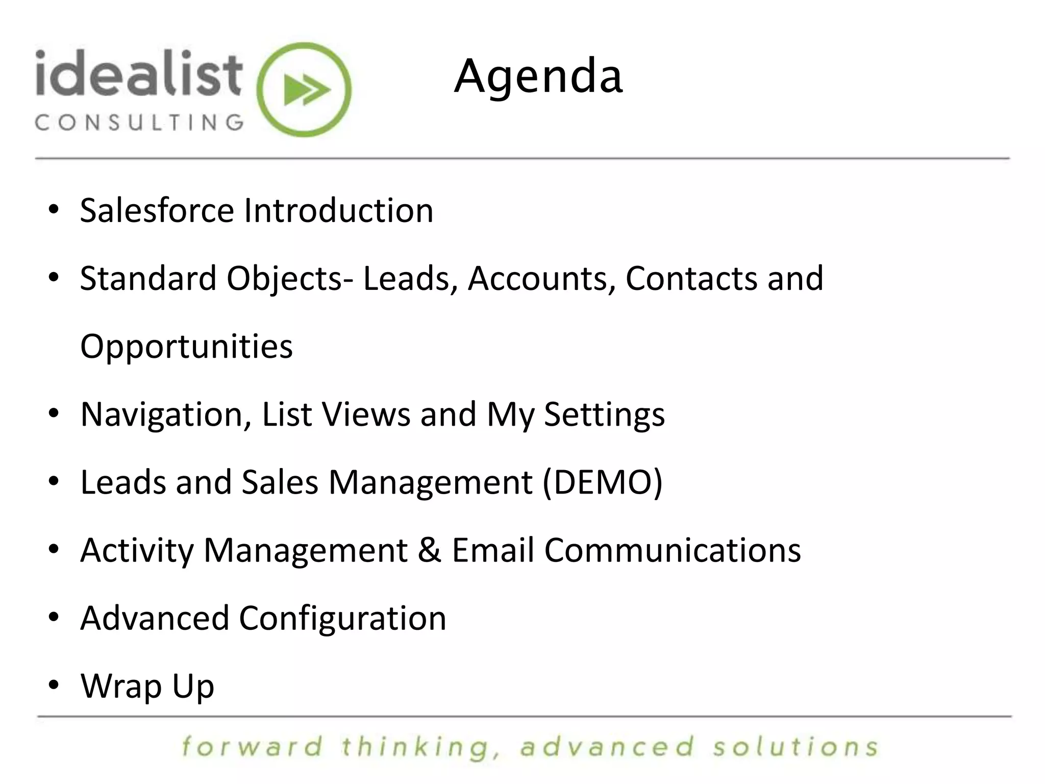 Agenda 
• Salesforce Introduction 
• Standard Objects- Leads, Accounts, Contacts and 
Opportunities 
• Navigation, List Views and My Settings 
• Leads and Sales Management (DEMO) 
• Activity Management & Email Communications 
• Advanced Configuration 
• Wrap Up 
 