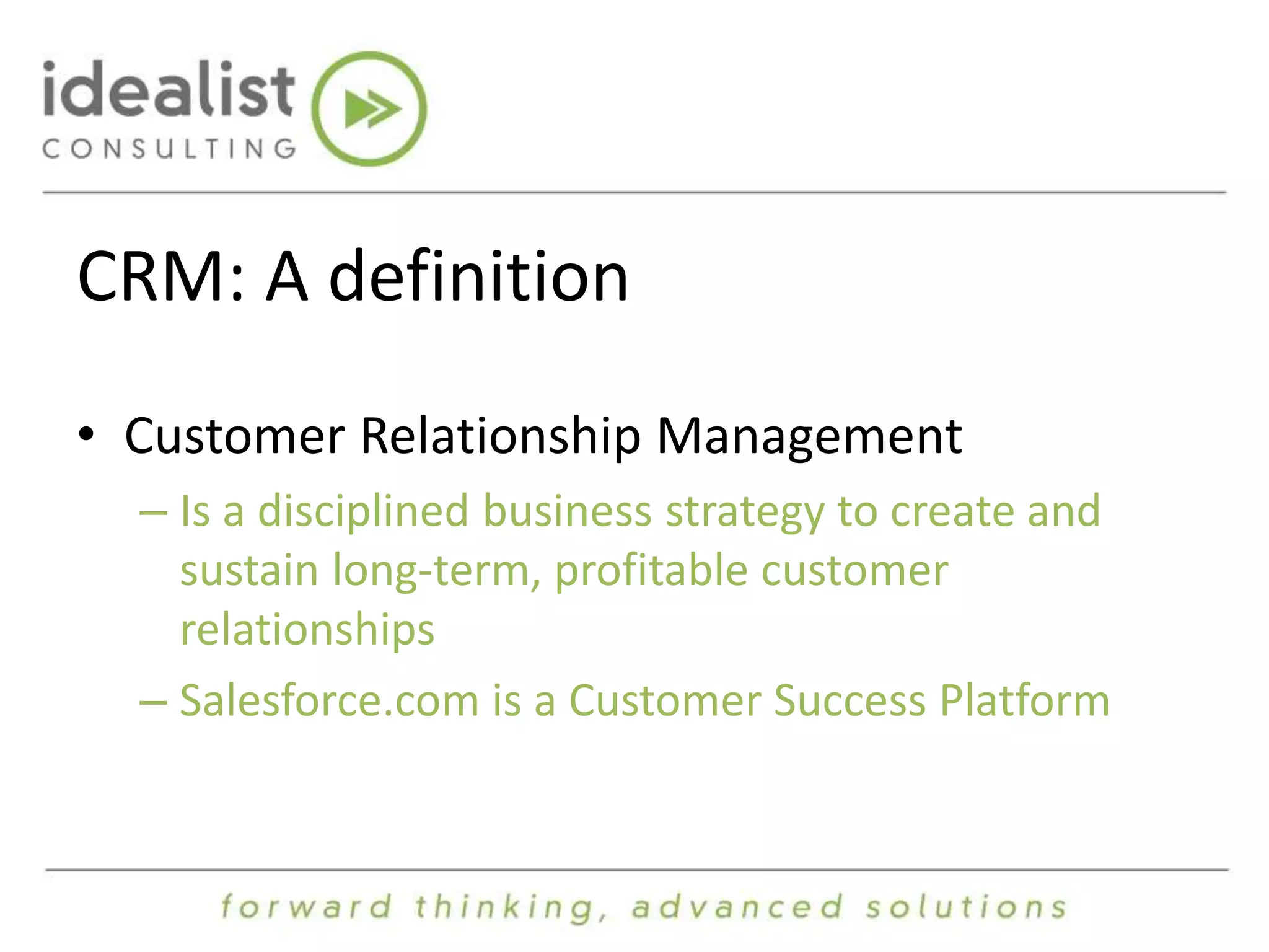 CRM: A definition 
• Customer Relationship Management 
– Is a disciplined business strategy to create and 
sustain long-term, profitable customer 
relationships 
– Salesforce.com is a Customer Success Platform 
 