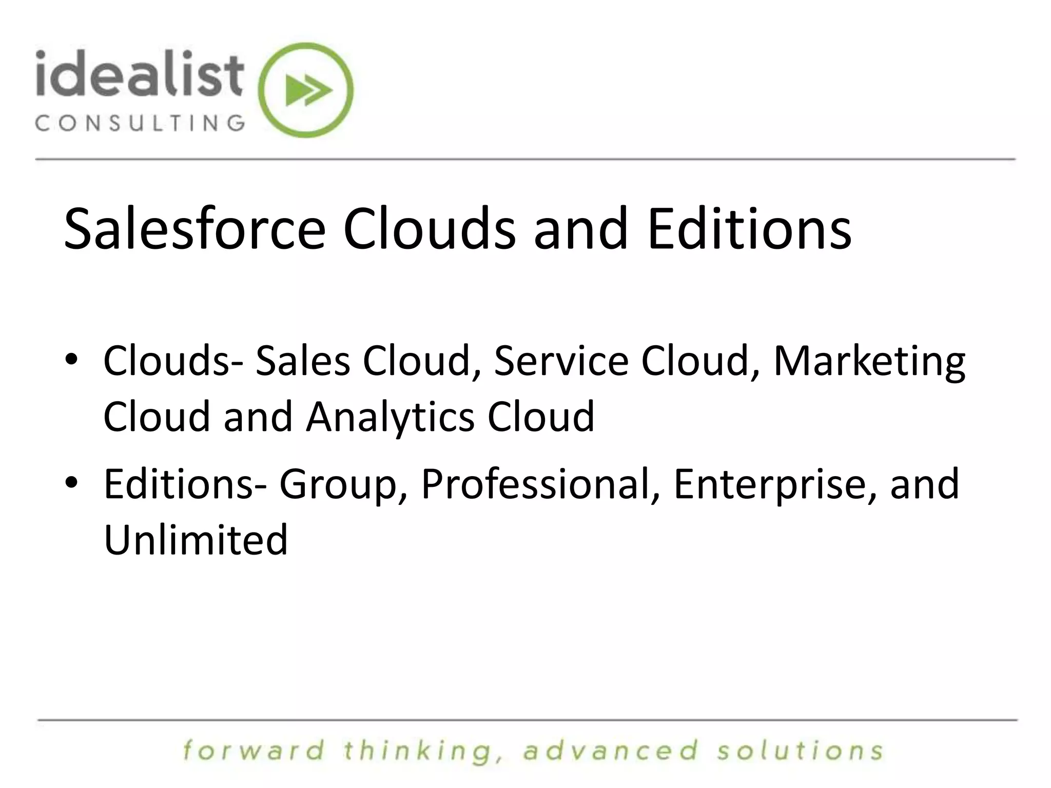 Salesforce Clouds and Editions 
• Clouds- Sales Cloud, Service Cloud, Marketing 
Cloud and Analytics Cloud 
• Editions- Group, Professional, Enterprise, and 
Unlimited 
 