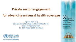 Private sector engagement
for advancing universal health coverage
Agenda item 5(c)
65th Session of the Regional Committee for the
Eastern Mediterranean
15‒18 October 2018, Khartoum
 