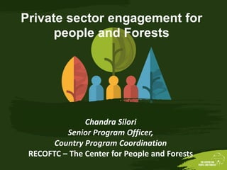 Chandra Silori
Senior Program Officer,
Country Program Coordination
RECOFTC – The Center for People and Forests
Private sector engagement for
people and Forests
 