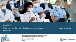 1
Session 7:
What can be the role of private sector service
delivery?
World Bank Health Systems Flagship Course:
Building Health Systems for the Future
December 3-7, 2023
Cairo
Alaa Hamed
 
