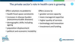 6
The private sector’s role in health care is growing
Offers solutions to problems
• health fiscal space constraints
• increases in disease burden
(noncommunicable diseases)
• demographic shifts including
ageing
• population displacement
• political and economic instability
Offers access to
• greater service capacity
• more managerial expertise
• higher quality of services
• technology and innovation
• investment and funding
 