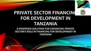 PRIVATE SECTOR FINANCING
FOR DEVELOPMENT IN
TANZANIA
A PROPOSED SOLUTION FOR ENHANCING PRIVATE
SECTOR’S ROLE IN FINANCING FOR DEVELOPMENT IN
TANZANIA
December 9, 2015FFD MOOC 2015
 
