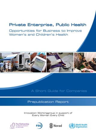 Private Enterprise, Public Health
Opportunities for Business to Improve
Women’s and Children’s Health




            A Short Guide for Companies


            Prepublication Report



              Innovation Working Group
       in support of Every Woman Every Child
 