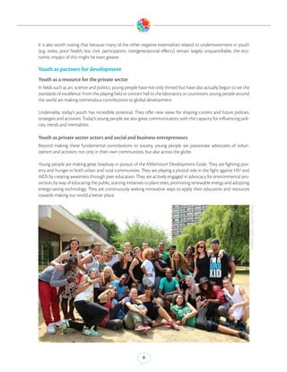 It is also worth noting that because many of the other negative externalities related to underinvestment in youth
(e.g. stress, poor health, less civic participation, intergenerational effects) remain largely unquantifiable, the eco-
nomic impact of this might be even greater.

Youth as partners for development
Youth as a resource for the private sector
In fields such as art, science and politics, young people have not only thrived but have also actually begun to set the
standards of excellence. From the playing field or concert hall to the laboratory or courtroom, young people around
the world are making tremendous contributions to global development.

Undeniably, today’s youth has incredible potential. They offer new views for shaping current and future policies,
strategies and activities. Today’s young people are also great communicators, with the capacity for influencing poli-
cies, trends and mentalities.

Youth as private sector actors and social and business entrepreneurs
Beyond making these fundamental contributions to society, young people are passionate advocates of volun-
teerism and activism, not only in their own communities, but also across the globe.

Young people are making great headway in pursuit of the Millennium Development Goals. They are fighting pov-
erty and hunger in both urban and rural communities. They are playing a pivotal role in the fight against HIV and
AIDS by creating awareness through peer education. They are actively engaged in advocacy for environmental pro-
tection, by way of educating the public, starting initiatives to plant trees, promoting renewable energy and adopting
energy-saving technology. They are continuously seeking innovative ways to apply their education and resources
towards making our world a better place.




                                                                                                                          (Photo Credit: United Nations)




                                                          9
 