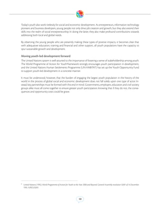 Today’s youth also work tirelessly for social and economic development. As entrepreneurs, information technology
pioneers and business developers, young people not only drive job creation and growth, but they also extend their
skills into the realm of social entrepreneurship. In doing the latter, they also make profound contributions towards
addressing both local and global needs.

By observing the young people who are presently making these types of positive impacts, it becomes clear that
with adequatwe education, training and financial and other support, all youth populations have the capacity to
spur sustainable growth and development.

Moving youth-led development forward
The United Nations system is well-attuned to the importance of fostering a sense of stakeholdership among youth.
The World Programme of Action for Youth6framework strongly encourages youth participation in development,
and the United Nations Human Settlements Programme (UN-HABITAT) has set up the Youth Opportunity Fund
to support youth-led development in a concrete manner.

It must be understood, however, that the burden of engaging the largest youth population in the history of the
world in the process of global social and economic development does not fall solely upon one type of actor. In-
stead, key partnerships must be formed with this end in mind. Governments, employers, educators and civil society
groups alike must all come together to ensure greater youth participation, knowing that if they do not, the conse-
quences and opportunity costs could be grave.




6
    United Nations (1995). World Programme of Action for Youth to the Year 2000 and Beyond. General Assembly resolution 50/81 of 14 December
    1995. A/RES/50/81.



                                                                    10
 