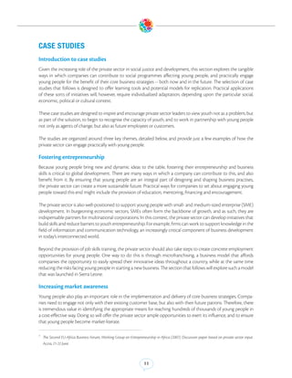 CASE STUDIES
Introduction to case studies
Given the increasing role of the private sector in social justice and development, this section explores the tangible
ways in which companies can contribute to social programmes affecting young people, and practically engage
young people for the benefit of their core business strategies -- both now and in the future. The selection of case
studies that follows is designed to offer learning tools and potential models for replication. Practical applications
of these sorts of initiatives will, however, require individualized adaptation, depending upon the particular social,
economic, political or cultural context.

These case studies are designed to inspire and encourage private sector leaders to view youth not as a problem, but
as part of the solution, to begin to recognise the capacity of youth, and to work in partnership with young people
not only as agents of change, but also as future employees or customers.

The studies are organized around three key themes, detailed below, and provide just a few examples of how the
private sector can engage practically with young people.

Fostering entrepreneurship
Because young people bring new and dynamic ideas to the table, fostering their entrepreneurship and business
skills is critical to global development. There are many ways in which a company can contribute to this, and also
benefit from it. By ensuring that young people are an integral part of designing and shaping business practises,
the private sector can create a more sustainable future. Practical ways for companies to set about engaging young
people toward this end might include the provision of education, mentoring, financing and encouragement.

The private sector is also well-positioned to support young people with small- and medium-sized enterprise (SME)
development. In burgeoning economic sectors, SMEs often form the backbone of growth, and as such, they are
indispensable partners for multinational corporations.7In this context, the private sector can develop initiatives that
build skills and reduce barriers to youth entrepreneurship. For example, firms can work to support knowledge in the
field of information and communication technology, an increasingly critical component of business development
in today’s interconnected world.

Beyond the provision of job skills training, the private sector should also take steps to create concrete employment
opportunities for young people. One way to do this is through microfranchising, a business model that affords
companies the opportunity to easily spread their innovative ideas throughout a country, while at the same time
reducing the risks facing young people in starting a new business. The section that follows will explore such a model
that was launched in Sierra Leone.

Increasing market awareness
Young people also play an important role in the implementation and delivery of core business strategies. Compa-
nies need to engage not only with their existing customer base, but also with their future patrons. Therefore, there
is tremendous value in identifying the appropriate means for reaching hundreds of thousands of young people in
a cost-effective way. Doing so will offer the private sector ample opportunities to exert its influence, and to ensure
that young people become market-literate.

7
    The Second EU-Africa Business Forum, Working Group on Entrepreneurship in Africa (2007). Discussion paper based on private sector input.
    Accra, 21-22 June.



                                                                     11
 
